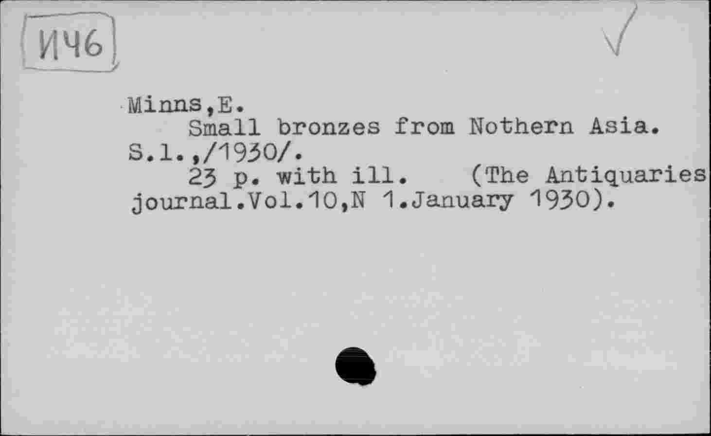 ﻿ИЧб'
Minns,Е.
Small bronzes from Nothern Asia. S.l.,/1950/.
23 p. with ill. (The Antiquaries journal.Vol.10,N 1.January 1930).